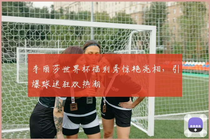 李丽莎世界杯福利秀惊艳亮相，引爆球迷狂欢热潮
