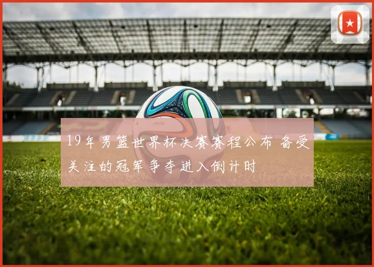 19年男篮世界杯决赛赛程公布 备受关注的冠军争夺进入倒计时