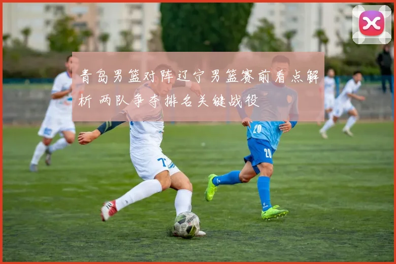 青岛男篮对阵辽宁男篮赛前看点解析 两队争夺排名关键战役