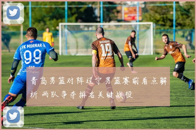 青岛男篮对阵辽宁男篮赛前看点解析 两队争夺排名关键战役