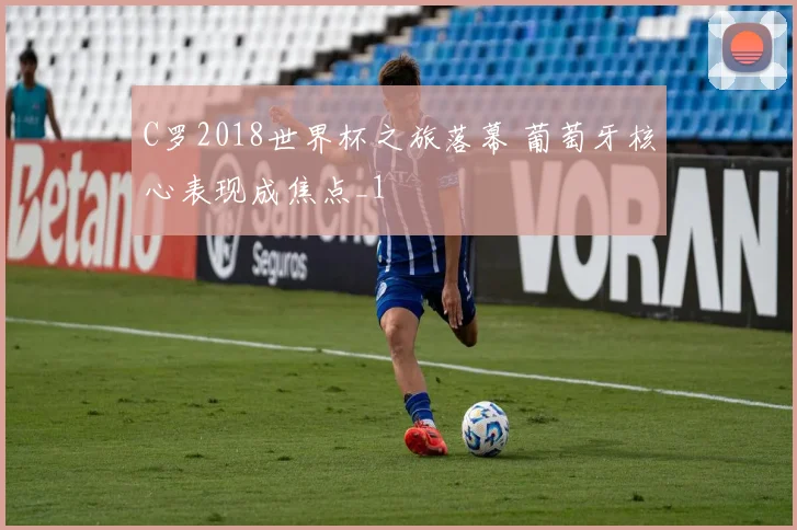 C罗2018世界杯之旅落幕 葡萄牙核心表现成焦点_1