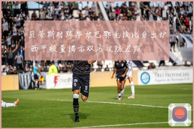 贝蒂斯对阵毕尔巴鄂竞技比分出炉 西甲较量揭示双方攻防差距