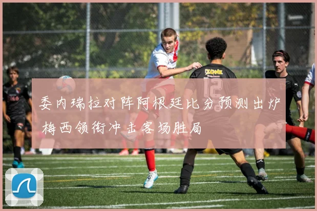 委内瑞拉对阵阿根廷比分预测出炉 梅西领衔冲击客场胜局