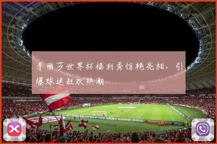 李丽莎世界杯福利秀惊艳亮相，引爆球迷狂欢热潮