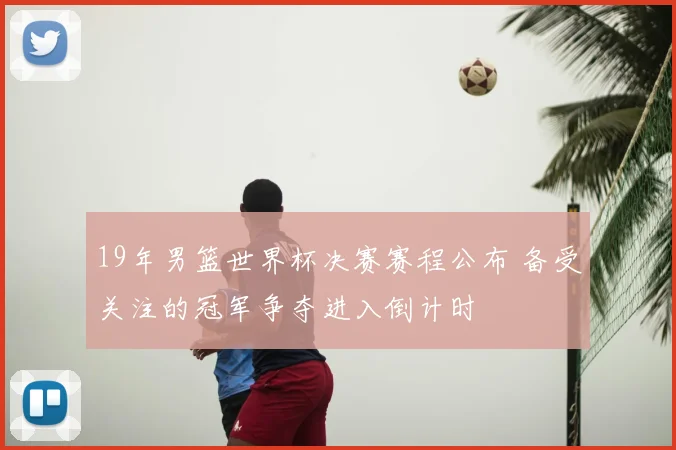 19年男篮世界杯决赛赛程公布 备受关注的冠军争夺进入倒计时