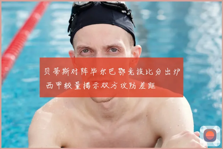 贝蒂斯对阵毕尔巴鄂竞技比分出炉 西甲较量揭示双方攻防差距