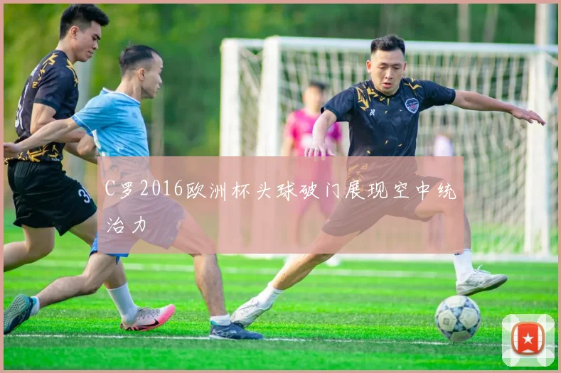 C罗2016欧洲杯头球破门展现空中统治力