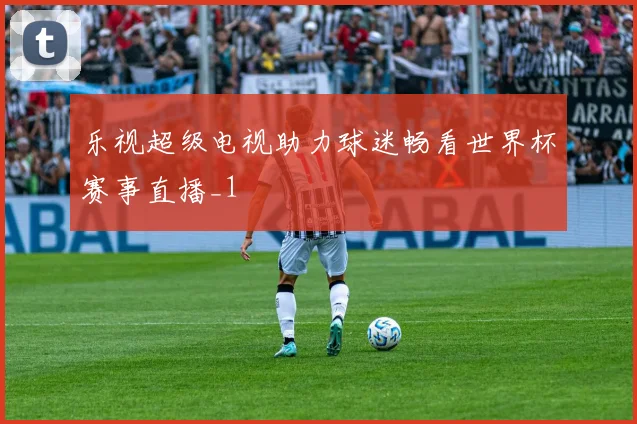 乐视超级电视助力球迷畅看世界杯赛事直播_1