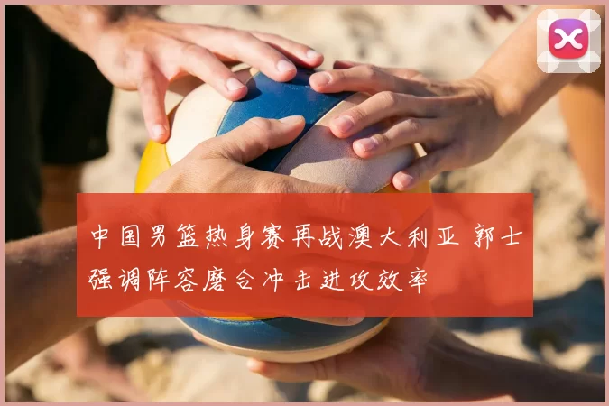 中国男篮热身赛再战澳大利亚 郭士强调阵容磨合冲击进攻效率