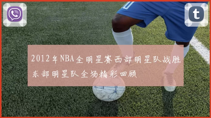 2012年NBA全明星赛西部明星队战胜东部明星队全场精彩回顾