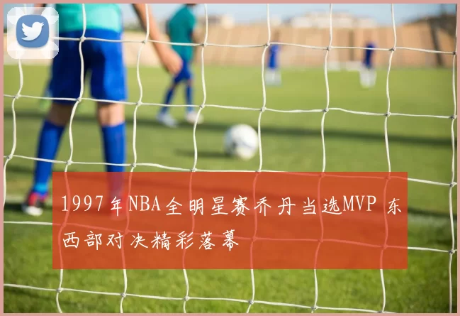 1997年NBA全明星赛乔丹当选MVP 东西部对决精彩落幕