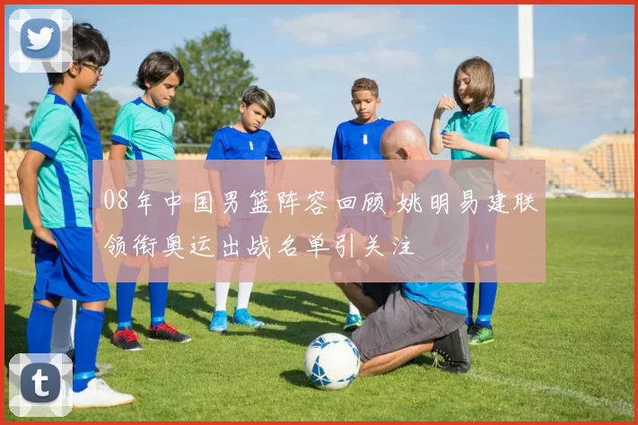 08年中国男篮阵容回顾 姚明易建联领衔奥运出战名单引关注