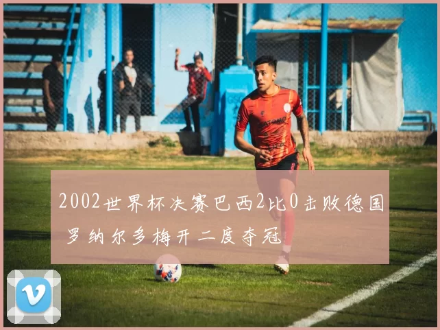 2002世界杯决赛巴西2比0击败德国 罗纳尔多梅开二度夺冠