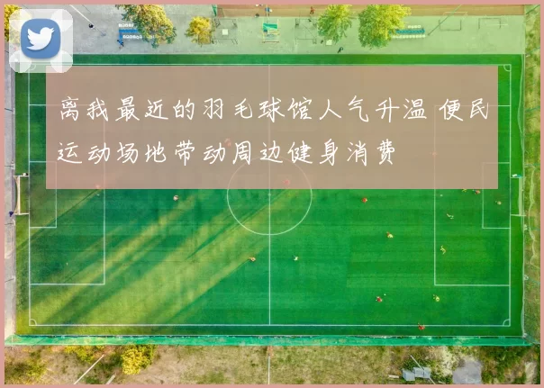 离我最近的羽毛球馆人气升温 便民运动场地带动周边健身消费