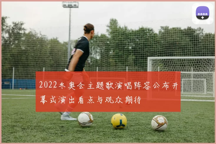 2022冬奥会主题歌演唱阵容公布开幕式演出看点与观众期待