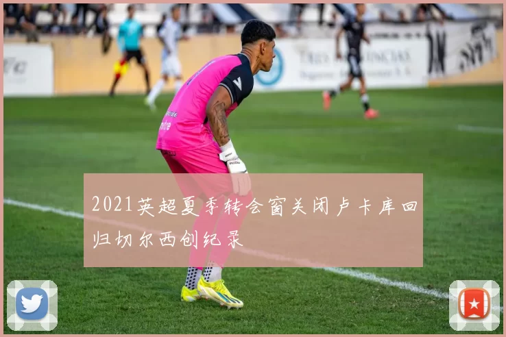 2021英超夏季转会窗关闭卢卡库回归切尔西创纪录