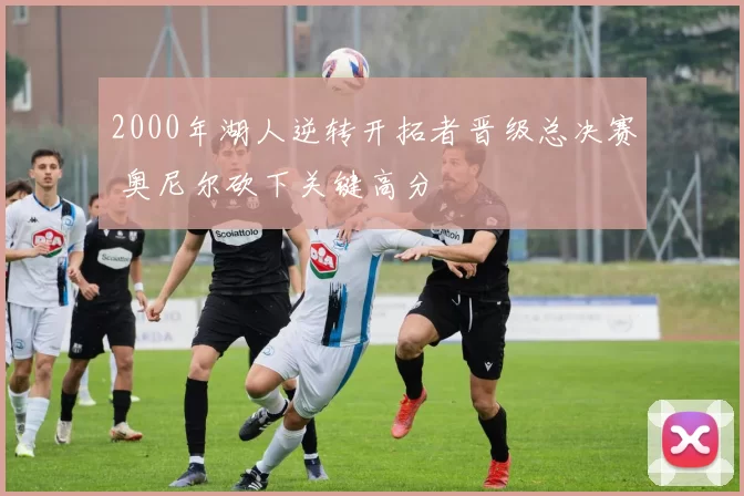 2000年湖人逆转开拓者晋级总决赛 奥尼尔砍下关键高分