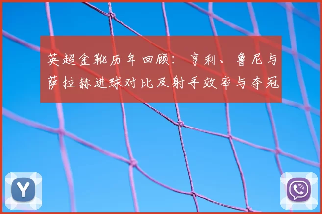 英超金靴历年回顾:亨利、鲁尼与萨拉赫进球对比及射手效率与夺冠贡献