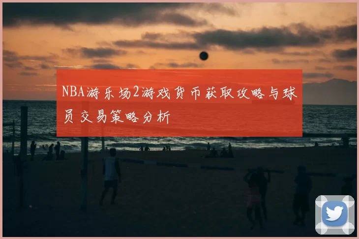 NBA游乐场2游戏货币获取攻略与球员交易策略分析