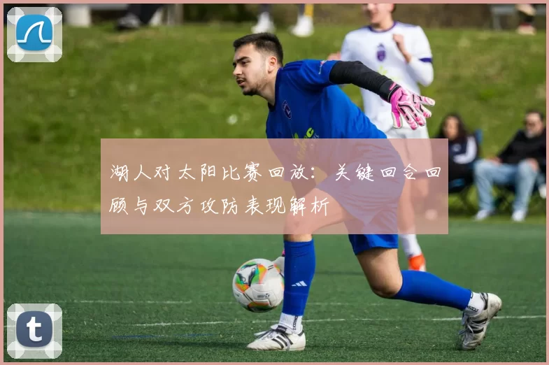 湖人对太阳比赛回放:关键回合回顾与双方攻防表现解析