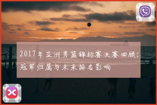 2017年亚洲男篮锦标赛决赛回顾:冠军归属与未来排名影响