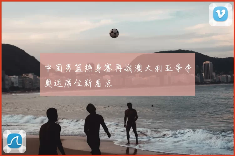 中国男篮热身赛再战澳大利亚争夺奥运席位新看点