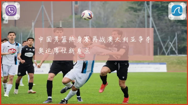 中国男篮热身赛再战澳大利亚争夺奥运席位新看点