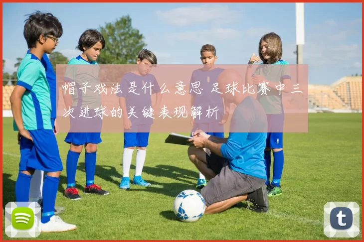帽子戏法是什么意思 足球比赛中三次进球的关键表现解析
