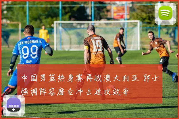 中国男篮热身赛再战澳大利亚 郭士强调阵容磨合冲击进攻效率