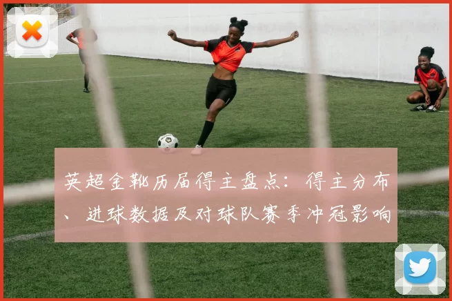 英超金靴历届得主盘点：得主分布、进球数据及对球队赛季冲冠影响