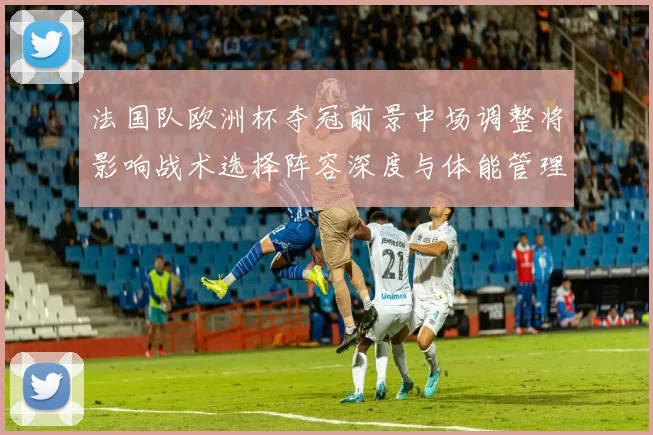 法国队欧洲杯夺冠前景中场调整将影响战术选择阵容深度与体能管理