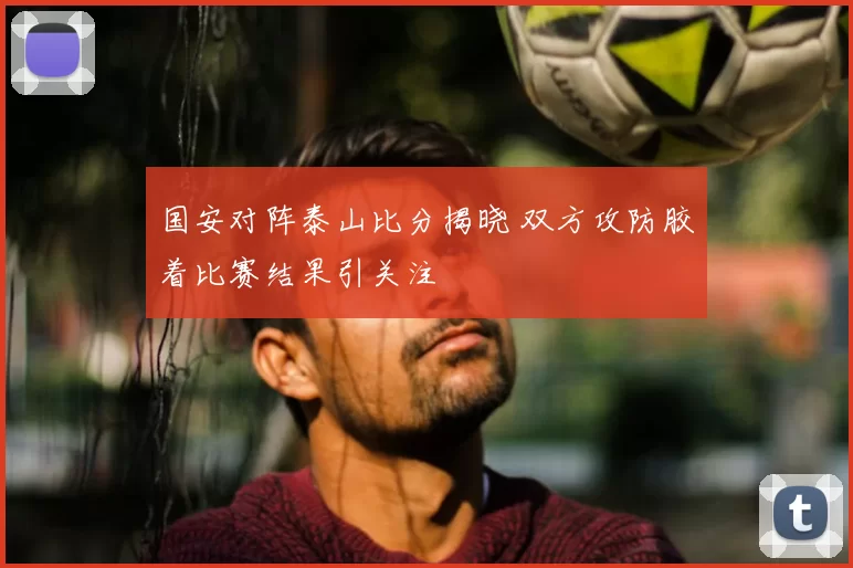 国安对阵泰山比分揭晓 双方攻防胶着比赛结果引关注