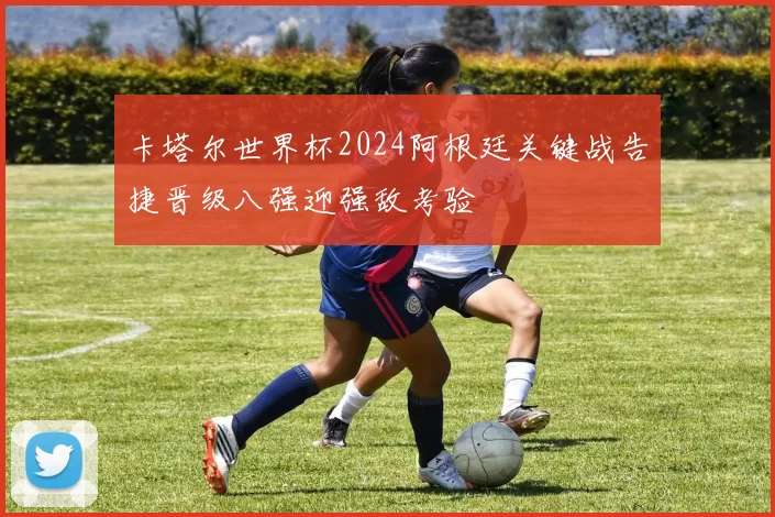 卡塔尔世界杯2024阿根廷关键战告捷晋级八强迎强敌考验