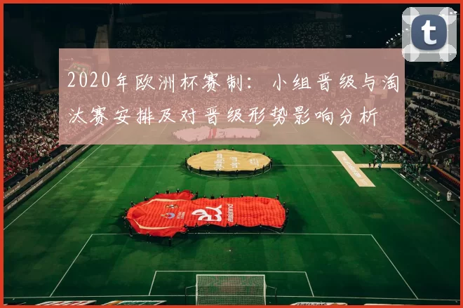 2020年欧洲杯赛制:小组晋级与淘汰赛安排及对晋级形势影响分析