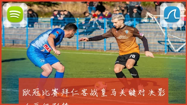 欧冠比赛拜仁客战皇马关键对决影响晋级形势