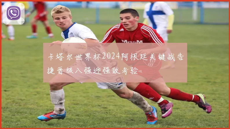 卡塔尔世界杯2024阿根廷关键战告捷晋级八强迎强敌考验