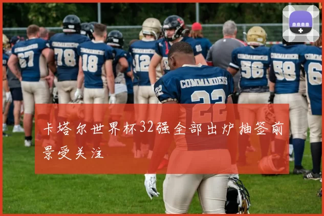 卡塔尔世界杯32强全部出炉抽签前景受关注