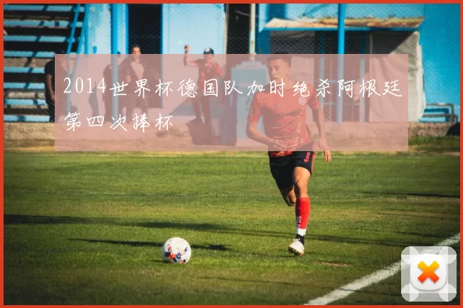 2014世界杯德国队加时绝杀阿根廷第四次捧杯