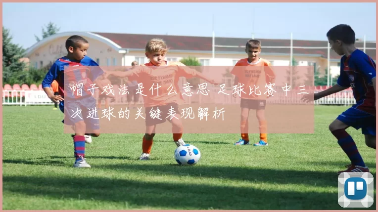 帽子戏法是什么意思 足球比赛中三次进球的关键表现解析