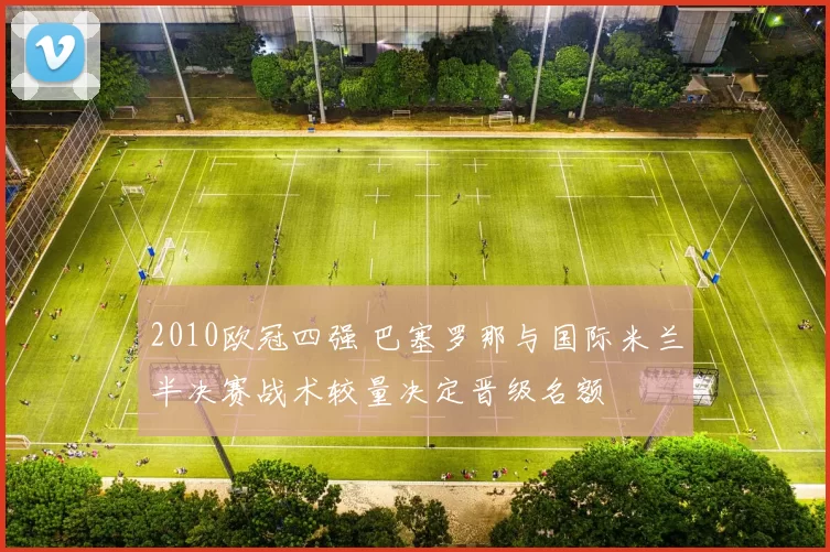 2010欧冠四强 巴塞罗那与国际米兰半决赛战术较量决定晋级名额