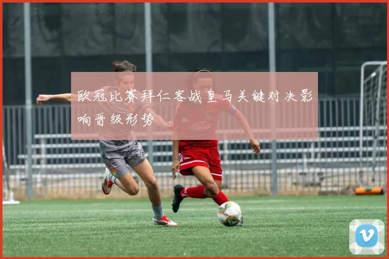 欧冠比赛拜仁客战皇马关键对决影响晋级形势