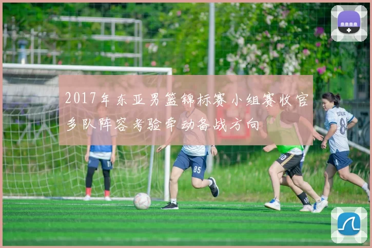 2017年东亚男篮锦标赛小组赛收官多队阵容考验牵动备战方向