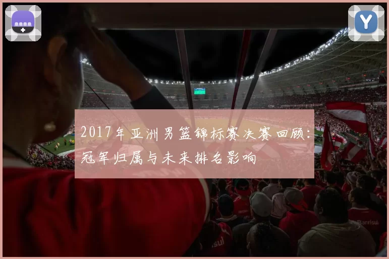 2017年亚洲男篮锦标赛决赛回顾:冠军归属与未来排名影响