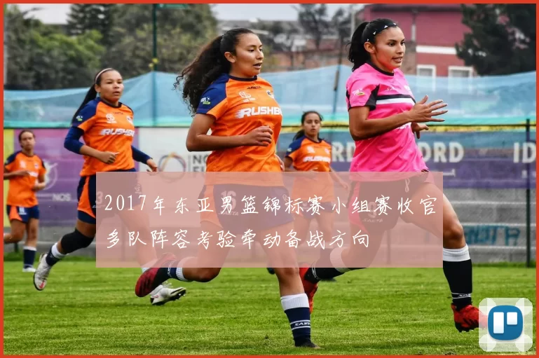 2017年东亚男篮锦标赛小组赛收官多队阵容考验牵动备战方向