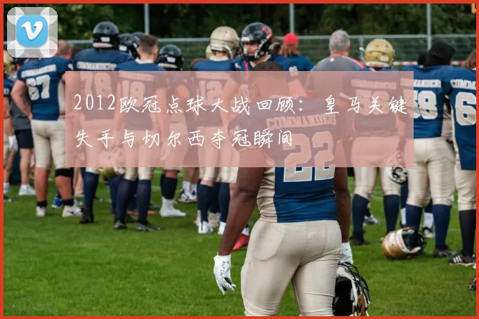 2012欧冠点球大战回顾:皇马关键失手与切尔西夺冠瞬间