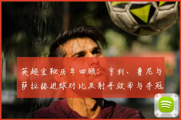 英超金靴历年回顾:亨利、鲁尼与萨拉赫进球对比及射手效率与夺冠贡献