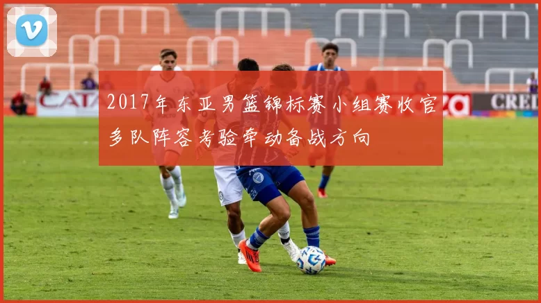 2017年东亚男篮锦标赛小组赛收官多队阵容考验牵动备战方向