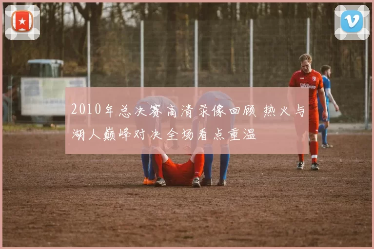 2010年总决赛高清录像回顾 热火与湖人巅峰对决全场看点重温