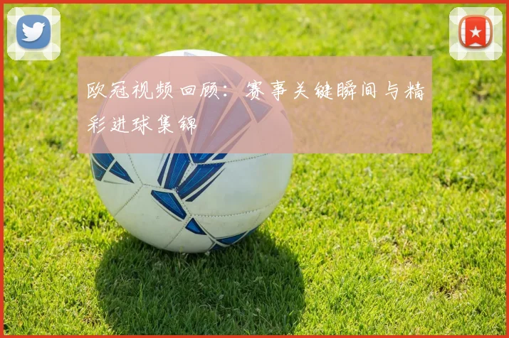 欧冠视频回顾：赛事关键瞬间与精彩进球集锦