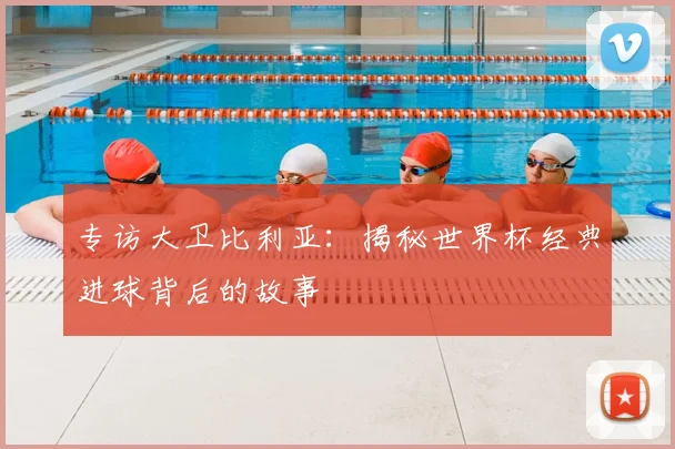 专访大卫比利亚:揭秘世界杯经典进球背后的故事